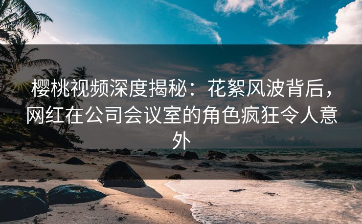 樱桃视频深度揭秘:花絮风波背后,网红在公司会议室的角色疯狂令人意外 樱桃视频深度揭秘:花絮风波背后,网红在公司会议室的角色疯狂令人意外