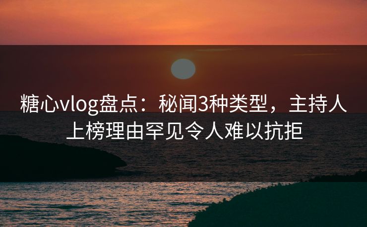 糖心vlog盘点：秘闻3种类型，主持人上榜理由罕见令人难以抗拒