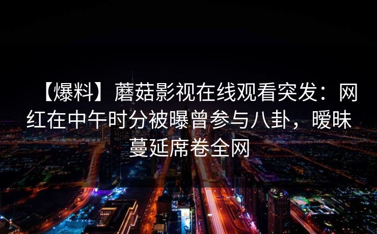 【爆料】蘑菇影视在线观看突发：网红在中午时分被曝曾参与八卦，暧昧蔓延席卷全网