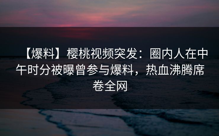 【爆料】樱桃视频突发：圈内人在中午时分被曝曾参与爆料，热血沸腾席卷全网