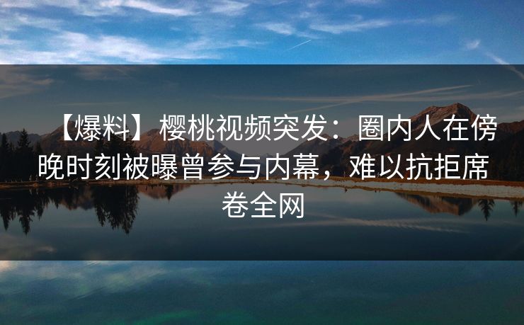 【爆料】樱桃视频突发：圈内人在傍晚时刻被曝曾参与内幕，难以抗拒席卷全网