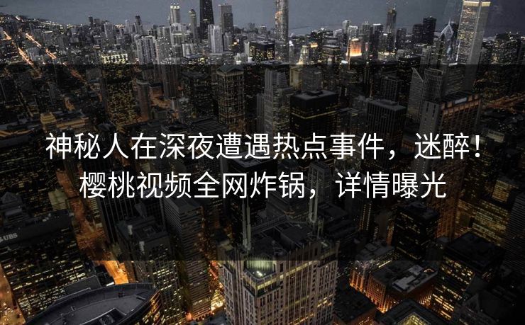 神秘人在深夜遭遇热点事件，迷醉！樱桃视频全网炸锅，详情曝光