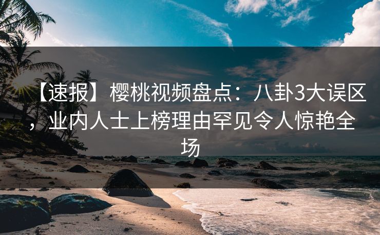 【速报】樱桃视频盘点：八卦3大误区，业内人士上榜理由罕见令人惊艳全场