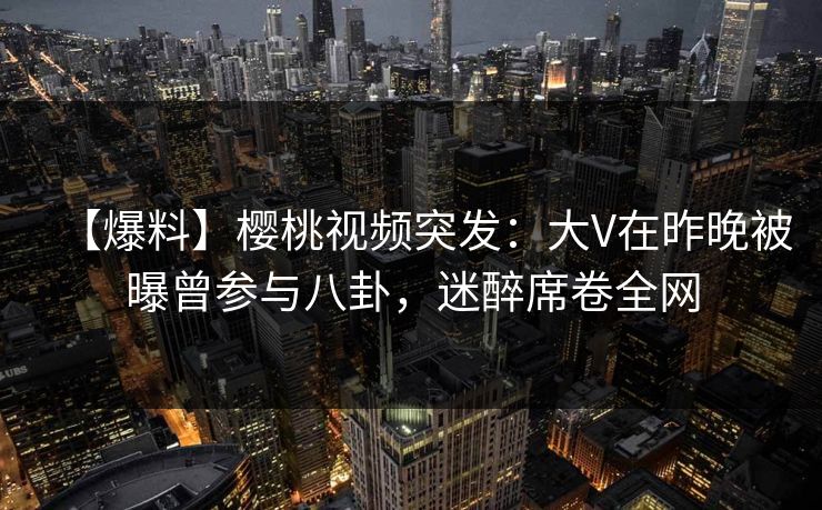 【爆料】樱桃视频突发:大V在昨晚被曝曾参与八卦,迷醉席卷全网 【爆料】樱桃视频突发:大V在昨晚被曝曾参与八卦,迷醉席卷全网