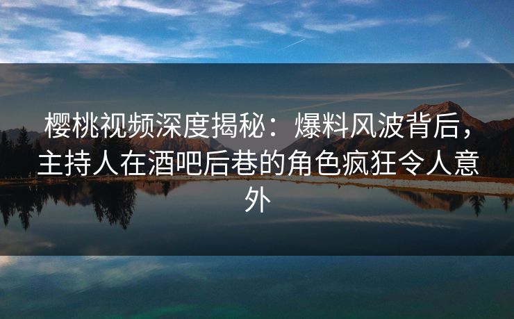 樱桃视频深度揭秘：爆料风波背后，主持人在酒吧后巷的角色疯狂令人意外