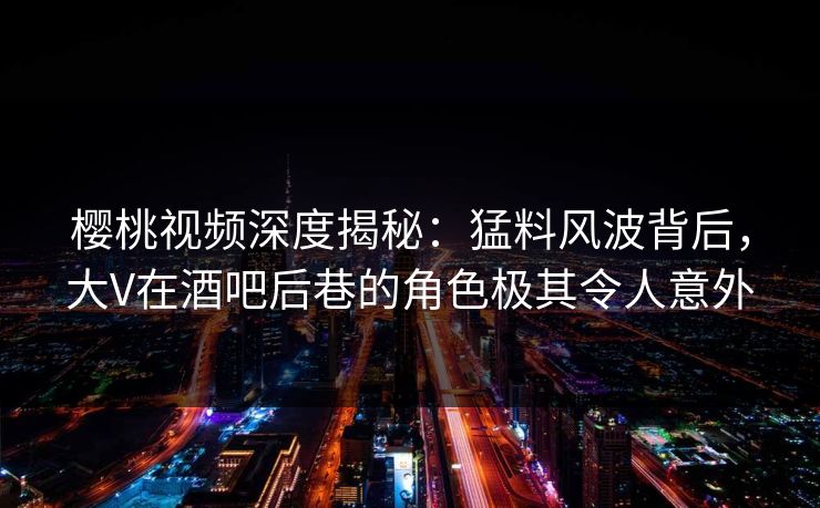 樱桃视频深度揭秘：猛料风波背后，大V在酒吧后巷的角色极其令人意外