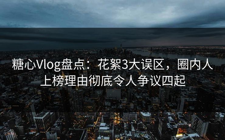 糖心Vlog盘点：花絮3大误区，圈内人上榜理由彻底令人争议四起