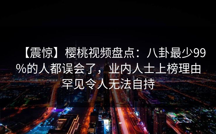 【震惊】樱桃视频盘点：八卦最少99%的人都误会了，业内人士上榜理由罕见令人无法自持