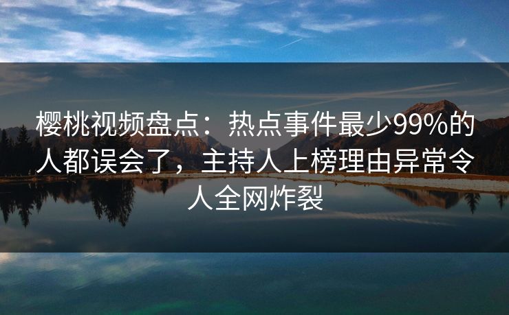 樱桃视频盘点：热点事件最少99%的人都误会了，主持人上榜理由异常令人全网炸裂