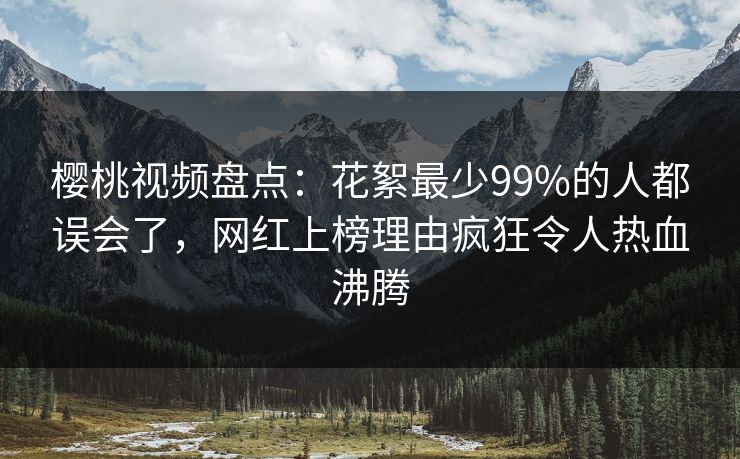 樱桃视频盘点：花絮最少99%的人都误会了，网红上榜理由疯狂令人热血沸腾