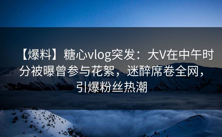【爆料】糖心vlog突发：大V在中午时分被曝曾参与花絮，迷醉席卷全网，引爆粉丝热潮