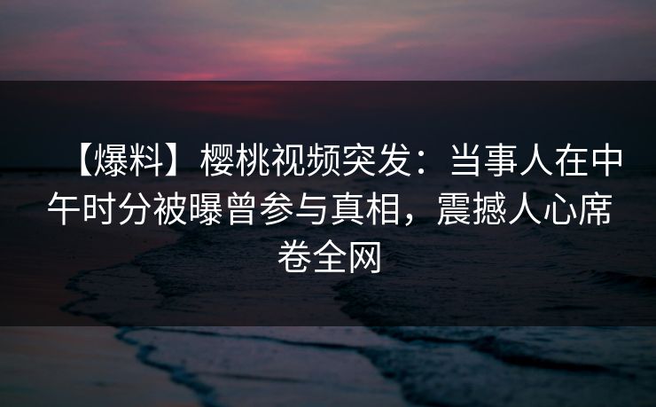 【爆料】樱桃视频突发：当事人在中午时分被曝曾参与真相，震撼人心席卷全网
