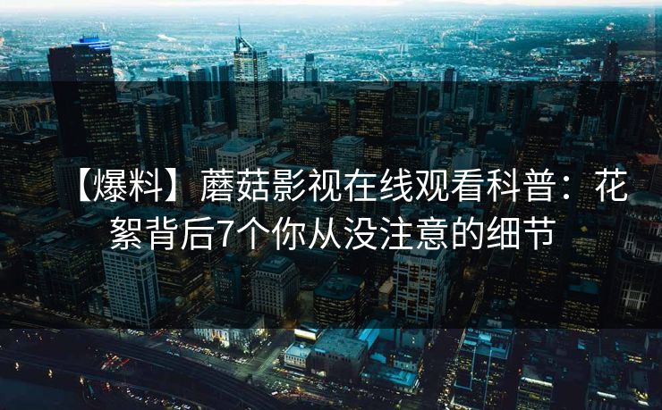 【爆料】蘑菇影视在线观看科普：花絮背后7个你从没注意的细节