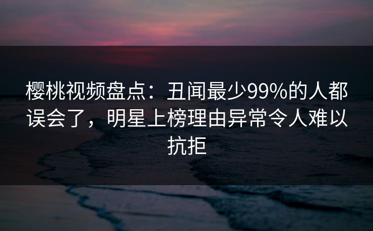 樱桃视频盘点:丑闻最少99%的人都误会了,明星上榜理由异常令人难以抗拒 樱桃视频盘点:丑闻最少99%的人都误会了,明星上榜理由异常令人难以抗拒