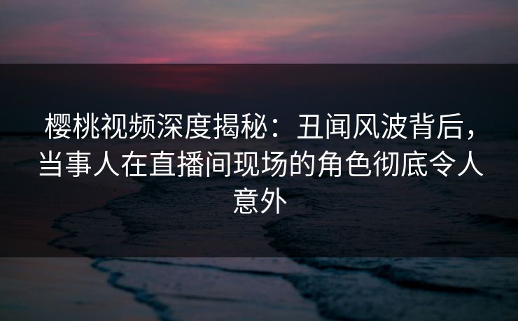 樱桃视频深度揭秘：丑闻风波背后，当事人在直播间现场的角色彻底令人意外