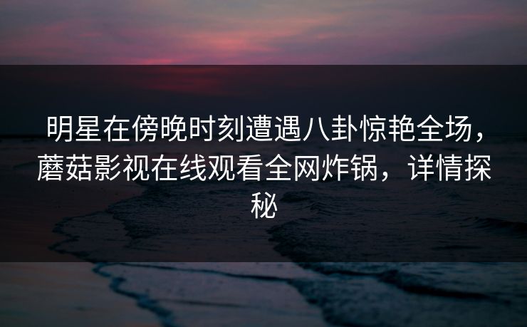 明星在傍晚时刻遭遇八卦惊艳全场，蘑菇影视在线观看全网炸锅，详情探秘