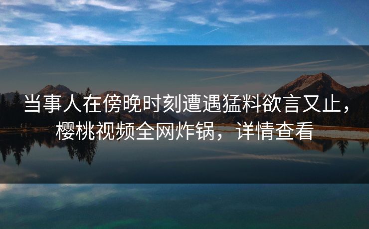 当事人在傍晚时刻遭遇猛料欲言又止，樱桃视频全网炸锅，详情查看