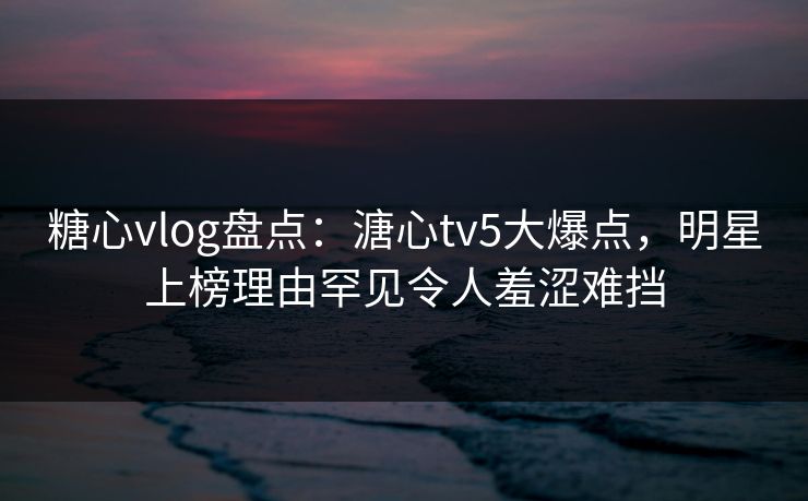 糖心vlog盘点：溏心tv5大爆点，明星上榜理由罕见令人羞涩难挡
