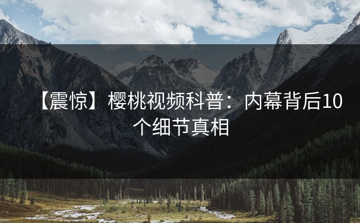 【震惊】樱桃视频科普：内幕背后10个细节真相
