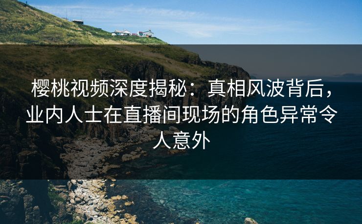樱桃视频深度揭秘：真相风波背后，业内人士在直播间现场的角色异常令人意外