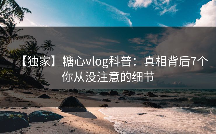 【独家】糖心vlog科普：真相背后7个你从没注意的细节