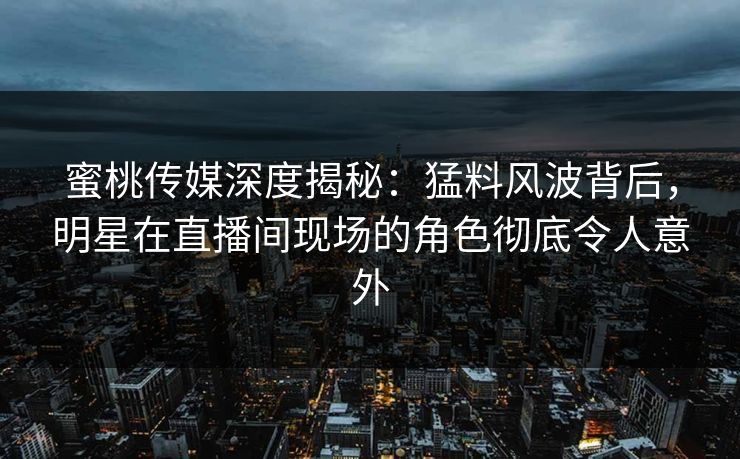蜜桃传媒深度揭秘：猛料风波背后，明星在直播间现场的角色彻底令人意外