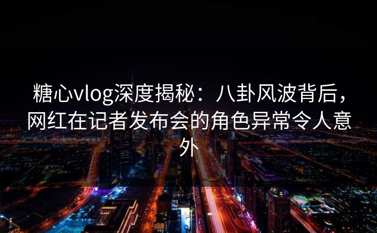 糖心vlog深度揭秘：八卦风波背后，网红在记者发布会的角色异常令人意外