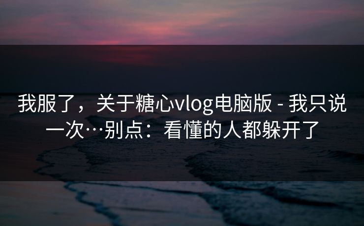 我服了，关于糖心vlog电脑版 - 我只说一次…别点：看懂的人都躲开了