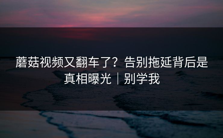 蘑菇视频又翻车了？告别拖延背后是真相曝光｜别学我