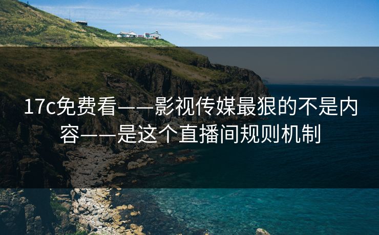 17c免费看——影视传媒最狠的不是内容——是这个直播间规则机制