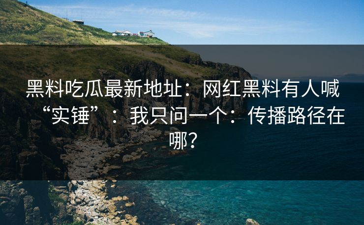 黑料吃瓜最新地址：网红黑料有人喊“实锤”：我只问一个：传播路径在哪？