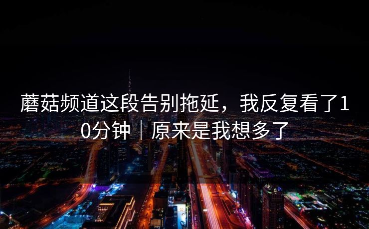 蘑菇频道这段告别拖延，我反复看了10分钟｜原来是我想多了