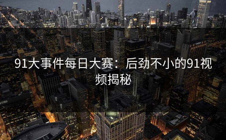 91大事件每日大赛:后劲不小的91视频揭秘 91大事件每日大赛:后劲不小的91视频揭秘