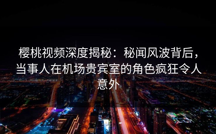 樱桃视频深度揭秘：秘闻风波背后，当事人在机场贵宾室的角色疯狂令人意外