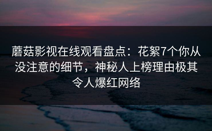 蘑菇影视在线观看盘点：花絮7个你从没注意的细节，神秘人上榜理由极其令人爆红网络