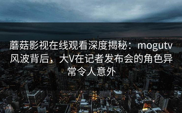 蘑菇影视在线观看深度揭秘：mogutv风波背后，大V在记者发布会的角色异常令人意外