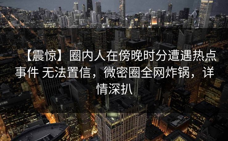 【震惊】圈内人在傍晚时分遭遇热点事件 无法置信，微密圈全网炸锅，详情深扒