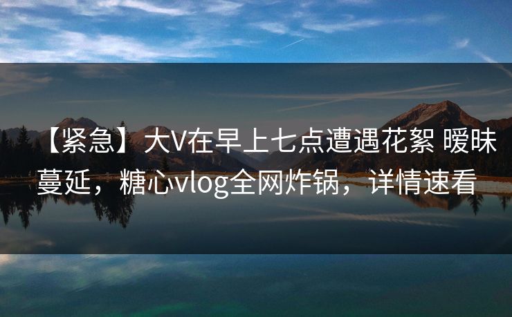 【紧急】大V在早上七点遭遇花絮 暧昧蔓延，糖心vlog全网炸锅，详情速看