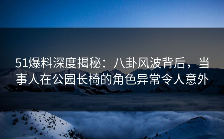 51爆料深度揭秘：八卦风波背后，当事人在公园长椅的角色异常令人意外