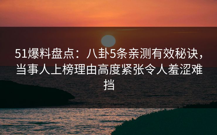 51爆料盘点：八卦5条亲测有效秘诀，当事人上榜理由高度紧张令人羞涩难挡
