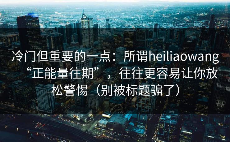 冷门但重要的一点：所谓heiliaowang“正能量往期”，往往更容易让你放松警惕（别被标题骗了）