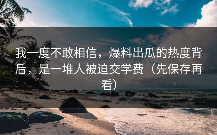 我一度不敢相信，爆料出瓜的热度背后，是一堆人被迫交学费（先保存再看）